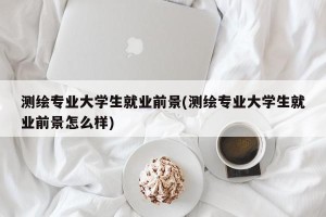 测绘专业大学生就业前景(测绘专业大学生就业前景怎么样)