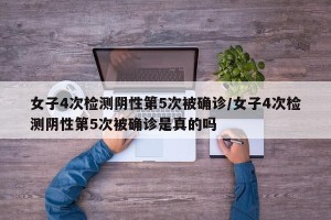 女子4次检测阴性第5次被确诊/女子4次检测阴性第5次被确诊是真的吗