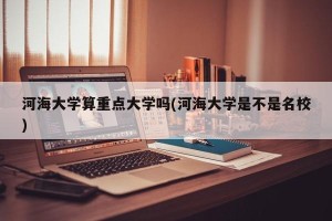 河海大学算重点大学吗(河海大学是不是名校)