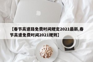 【春节高速路免费时间规定2021最新,春节高速免费时间2021规则】