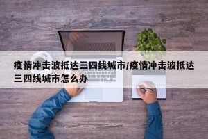 疫情冲击波抵达三四线城市/疫情冲击波抵达三四线城市怎么办