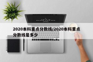 2020本科重点分数线/2020本科重点分数线是多少