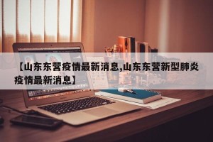 【山东东营疫情最新消息,山东东营新型肺炎疫情最新消息】