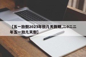 【五一放假2023年放几天假期,二0二二年五一放几天假】