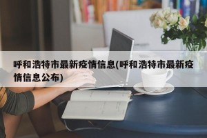 呼和浩特市最新疫情信息(呼和浩特市最新疫情信息公布)