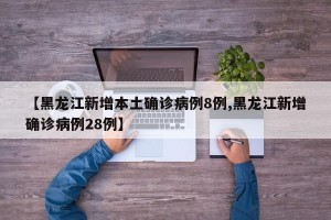 【黑龙江新增本土确诊病例8例,黑龙江新增确诊病例28例】