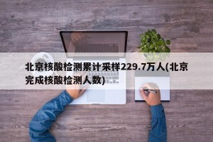 北京核酸检测累计采样229.7万人(北京完成核酸检测人数)