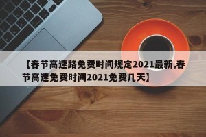 【春节高速路免费时间规定2021最新,春节高速免费时间2021免费几天】