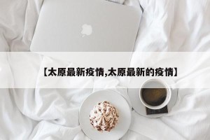 【太原最新疫情,太原最新的疫情】