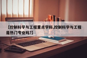 【控制科学与工程重点学科,控制科学与工程是热门专业吗?】