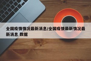 全国疫情情况最新消息/全国疫情最新情况最新消息 数据
