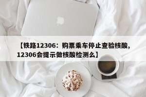 【铁路12306：购票乘车停止查验核酸,12306会提示做核酸检测么】