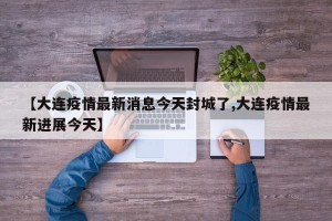 【大连疫情最新消息今天封城了,大连疫情最新进展今天】