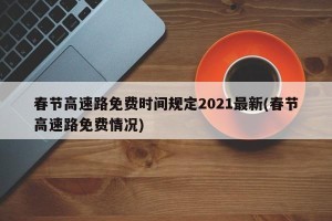 春节高速路免费时间规定2021最新(春节高速路免费情况)