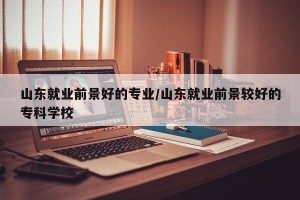 山东就业前景好的专业/山东就业前景较好的专科学校