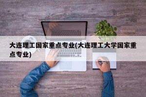 大连理工国家重点专业(大连理工大学国家重点专业)