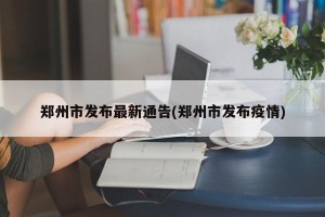 郑州市发布最新通告(郑州市发布疫情)