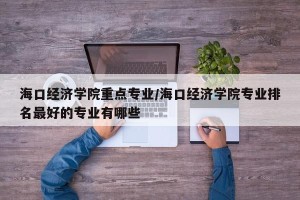 海口经济学院重点专业/海口经济学院专业排名最好的专业有哪些