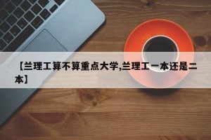 【兰理工算不算重点大学,兰理工一本还是二本】