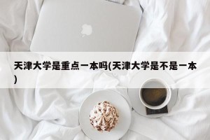 天津大学是重点一本吗(天津大学是不是一本)