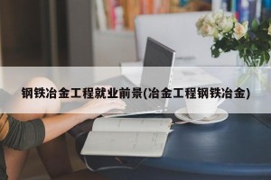 钢铁冶金工程就业前景(冶金工程钢铁冶金)