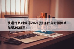 快递什么时候停2021(快递什么时候停止发货2025年)