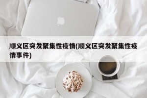 顺义区突发聚集性疫情(顺义区突发聚集性疫情事件)
