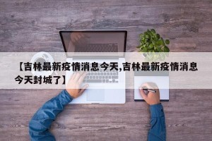 【吉林最新疫情消息今天,吉林最新疫情消息今天封城了】