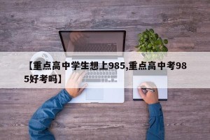 【重点高中学生想上985,重点高中考985好考吗】
