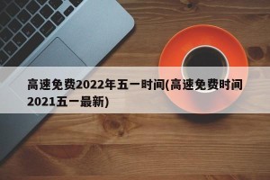 高速免费2022年五一时间(高速免费时间2021五一最新)