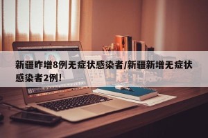 新疆昨增8例无症状感染者/新疆新增无症状感染者2例!