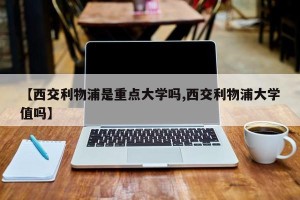 【西交利物浦是重点大学吗,西交利物浦大学值吗】