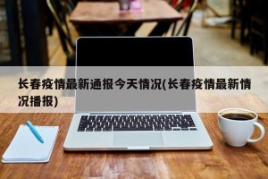 长春疫情最新通报今天情况(长春疫情最新情况播报)