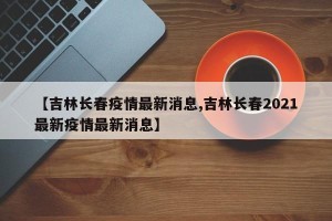 【吉林长春疫情最新消息,吉林长春2021最新疫情最新消息】