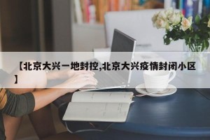 【北京大兴一地封控,北京大兴疫情封闭小区】