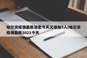 哈尔滨疫情最新消息今天又增加9人/哈尔滨疫情最新2021今天