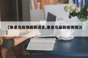 【秦皇岛疫情最新消息,秦皇岛最新疫情情况】