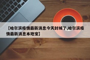 【哈尔滨疫情最新消息今天封城了,哈尔滨疫情最新消息本地宝】