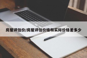 房屋评估价/房屋评估价格和实际价格差多少