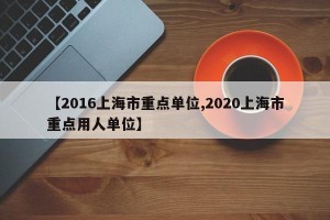 【2016上海市重点单位,2020上海市重点用人单位】