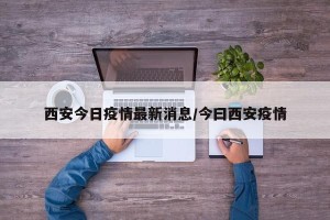 西安今日疫情最新消息/今曰西安疫情