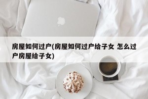 房屋如何过户(房屋如何过户给子女 怎么过户房屋给子女)
