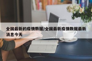 全国最新的疫情数据/全国最新疫情数据最新消息今天