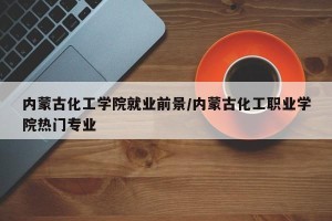 内蒙古化工学院就业前景/内蒙古化工职业学院热门专业