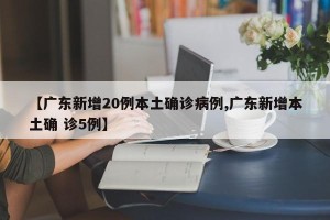 【广东新增20例本土确诊病例,广东新增本土确 诊5例】