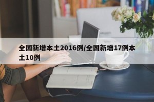 全国新增本土2016例/全国新增17例本土10例