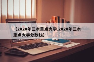 【2020年三本重点大学,2020年三本重点大学分数线】