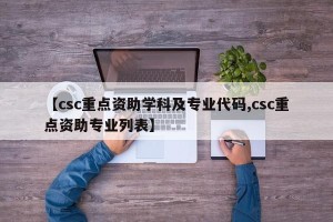 【csc重点资助学科及专业代码,csc重点资助专业列表】