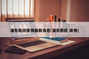 浦东新区疫情最新消息(浦东新区 疫情)