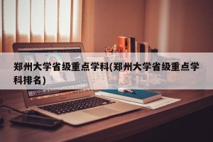 郑州大学省级重点学科(郑州大学省级重点学科排名)